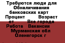 Требуются люди для Обналичивания банковских карт  › Процент ­ 25 › Возраст от ­ 18 - Все города Работа » Вакансии   . Мурманская обл.,Оленегорск г.